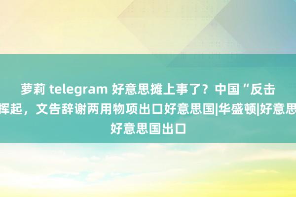 萝莉 telegram 好意思摊上事了？中国“反击大棒”挥起，文告辞谢两用物项出口好意思国|华盛顿|好意思国出口