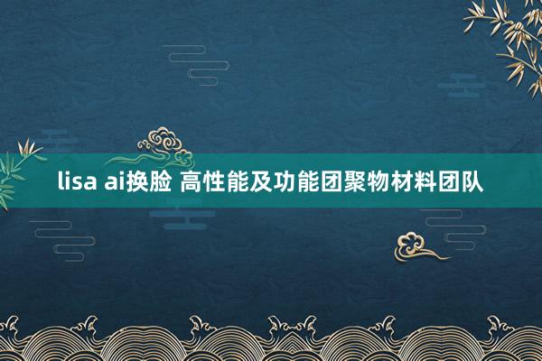 lisa ai换脸 高性能及功能团聚物材料团队