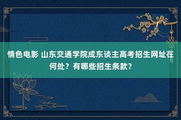 情色电影 山东交通学院成东谈主高考招生网址在何处？有哪些招生条款？