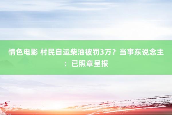 情色电影 村民自运柴油被罚3万？当事东说念主：已照章呈报