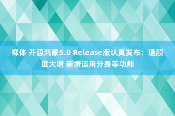 裸体 开源鸿蒙5.0 Release版认真发布：通顺度大增 新增运用分身等功能