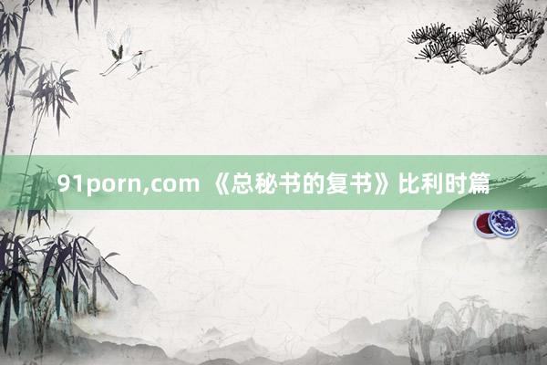 91porn，com 《总秘书的复书》比利时篇