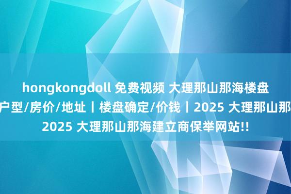 hongkongdoll 免费视频 大理那山那海楼盘确定丨售楼处电话/户型/房价/地址丨楼盘确定/价钱丨2025 大理那山那海建立商保举网站!!
