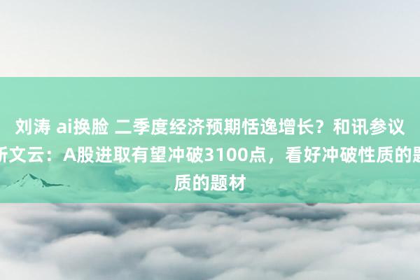 刘涛 ai换脸 二季度经济预期恬逸增长？和讯参议员靳文云：A股进取有望冲破3100点，看好冲破性质的题材